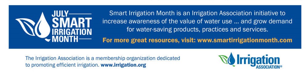 July | Smart Irrigation Month 
Smart irrigation month is an Irrigation Association initiative to increase awareness of the value of water use, and grow demand for water-saving products, practices and services.
For more great resources, visit:  www.smartirrigationmonth.com
The Irrigation Association is a membership organization dedicated to promoting efficient irrigation.  www.irrigation.org